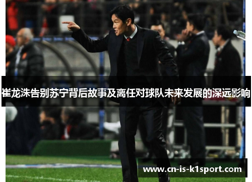 崔龙洙告别苏宁背后故事及离任对球队未来发展的深远影响