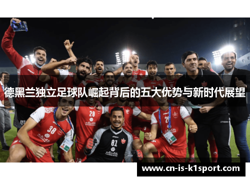 德黑兰独立足球队崛起背后的五大优势与新时代展望 德黑兰独立足球队崛起背后的五大优势与新时代展望