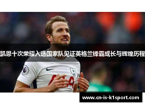 凯恩十次荣耀入选国家队见证英格兰锋霸成长与辉煌历程 凯恩十次荣耀入选国家队见证英格兰锋霸成长与辉煌历程