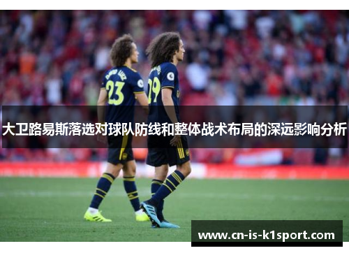 大卫路易斯落选对球队防线和整体战术布局的深远影响分析 大卫路易斯落选对球队防线和整体战术布局的深远影响分析