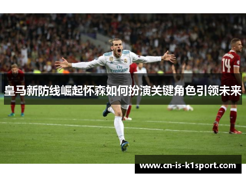 皇马新防线崛起怀森如何扮演关键角色引领未来
