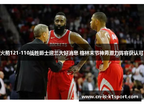 火箭121-110战胜爵士迎三大好消息 格林末节神勇潜力阵容获认可 火箭121-110战胜爵士迎三大好消息 格林末节神勇潜力阵容获认可