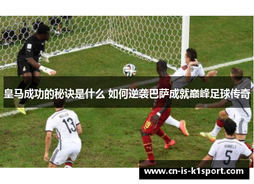 皇马成功的秘诀是什么 如何逆袭巴萨成就巅峰足球传奇
