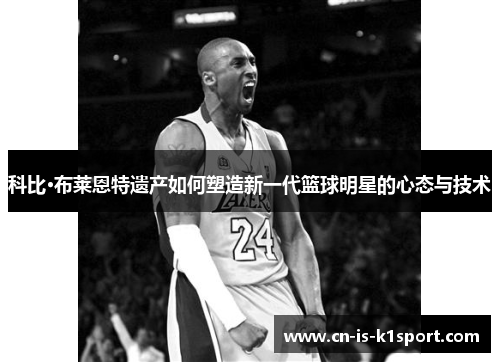 科比·布莱恩特遗产如何塑造新一代篮球明星的心态与技术 科比·布莱恩特遗产如何塑造新一代篮球明星的心态与技术