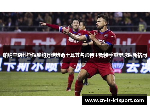 帕纳辛奈科斯解雇约万诺维奇土耳其名帅特里姆接手重塑球队新格局 帕纳辛奈科斯解雇约万诺维奇土耳其名帅特里姆接手重塑球队新格局