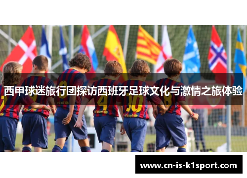 西甲球迷旅行团探访西班牙足球文化与激情之旅体验